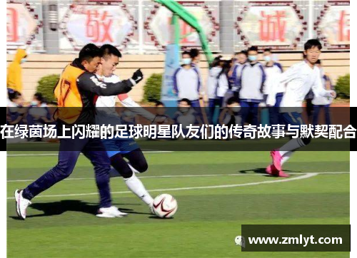 在绿茵场上闪耀的足球明星队友们的传奇故事与默契配合
