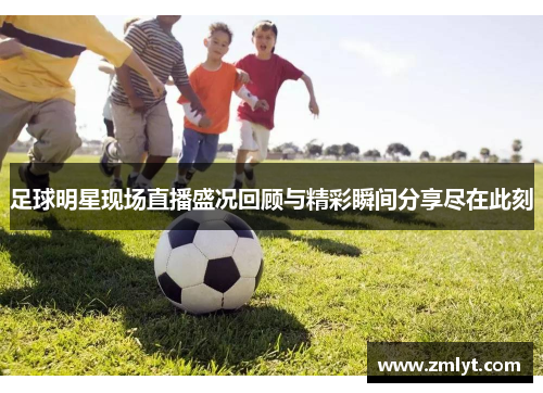 足球明星现场直播盛况回顾与精彩瞬间分享尽在此刻