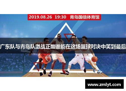广东队与青岛队激战正酣谁能在这场篮球对决中笑到最后