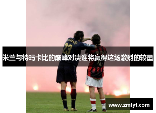 米兰与特玛卡比的巅峰对决谁将赢得这场激烈的较量