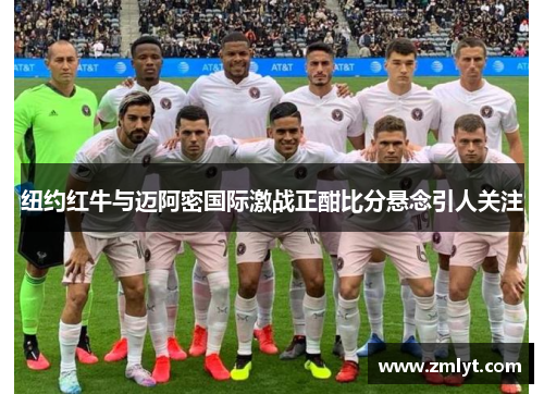 纽约红牛与迈阿密国际激战正酣比分悬念引人关注
